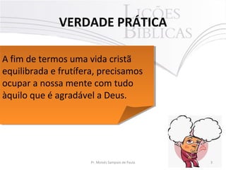 VERDADE PRÁTICA
3Pr. Moisés Sampaio de Paula
A fim de termos uma vida cristã
equilibrada e frutífera, precisamos
ocupar a nossa mente com tudo
àquilo que é agradável a Deus.
A fim de termos uma vida cristã
equilibrada e frutífera, precisamos
ocupar a nossa mente com tudo
àquilo que é agradável a Deus.
 