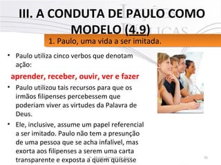 • Paulo utiliza cinco verbos que denotam
ação:
aprender, receber, ouvir, ver e fazer
• Paulo utilizou tais recursos para que os
irmãos filipenses percebessem que
poderiam viver as virtudes da Palavra de
Deus.
• Ele, inclusive, assume um papel referencial
a ser imitado. Paulo não tem a presunção
de uma pessoa que se acha infalível, mas
exorta aos filipenses a serem uma carta
transparente e exposta a quem quisesse 31Pr. Moisés Sampaio de Paula
1. Paulo, uma vida a ser imitada.1. Paulo, uma vida a ser imitada.
III. A CONDUTA DE PAULO COMO
MODELO (4.9)
 