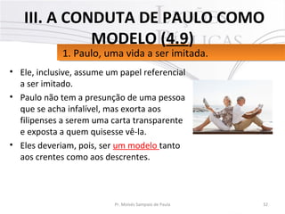 • Ele, inclusive, assume um papel referencial
a ser imitado.
• Paulo não tem a presunção de uma pessoa
que se acha infalível, mas exorta aos
filipenses a serem uma carta transparente
e exposta a quem quisesse vê-la.
• Eles deveriam, pois, ser um modelo tanto
aos crentes como aos descrentes.
32Pr. Moisés Sampaio de Paula
1. Paulo, uma vida a ser imitada.1. Paulo, uma vida a ser imitada.
III. A CONDUTA DE PAULO COMO
MODELO (4.9)
 