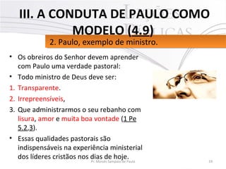 • Os obreiros do Senhor devem aprender
com Paulo uma verdade pastoral:
• Todo ministro de Deus deve ser:
1. Transparente.
2. Irrepreensíveis,
3. Que administrarmos o seu rebanho com
lisura, amor e muita boa vontade (1 Pe
5.2,3).
• Essas qualidades pastorais são
indispensáveis na experiência ministerial
dos líderes cristãos nos dias de hoje. 33Pr. Moisés Sampaio de Paula
2. Paulo, exemplo de ministro.2. Paulo, exemplo de ministro.
III. A CONDUTA DE PAULO COMO
MODELO (4.9)
 
