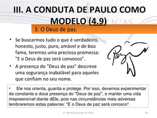• Se buscarmos tudo o que é verdadeiro,
honesto, justo, puro, amável e de boa
fama, teremos uma preciosa promessa:
"E o Deus de paz será convosco".
• A presença do "Deus de paz" descreve
uma segurança inabalável para aqueles
que confiam no seu nome.
34Pr. Moisés Sampaio de Paula
3. O Deus de paz.3. O Deus de paz.
III. A CONDUTA DE PAULO COMO
MODELO (4.9)
• Ele nos orienta, guarda e protege. Por isso, devemos experimentar
da constante e doce presença do "Deus de paz", e manter uma vida
irrepreensível diante dEle, pois nas circunstâncias mais adversas
lembraremos estas palavras: "E o Deus de paz será conosco".
 