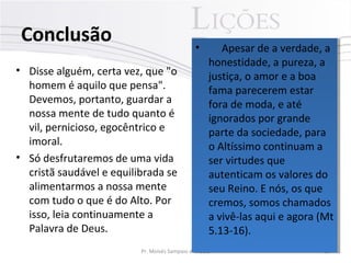 Conclusão
• Disse alguém, certa vez, que "o
homem é aquilo que pensa".
Devemos, portanto, guardar a
nossa mente de tudo quanto é
vil, pernicioso, egocêntrico e
imoral.
• Só desfrutaremos de uma vida
cristã saudável e equilibrada se
alimentarmos a nossa mente
com tudo o que é do Alto. Por
isso, leia continuamente a
Palavra de Deus.
Pr. Moisés Sampaio de Paula 35
• Apesar de a verdade, a
honestidade, a pureza, a
justiça, o amor e a boa
fama parecerem estar
fora de moda, e até
ignorados por grande
parte da sociedade, para
o Altíssimo continuam a
ser virtudes que
autenticam os valores do
seu Reino. E nós, os que
cremos, somos chamados
a vivê-las aqui e agora (Mt
5.13-16).
• Apesar de a verdade, a
honestidade, a pureza, a
justiça, o amor e a boa
fama parecerem estar
fora de moda, e até
ignorados por grande
parte da sociedade, para
o Altíssimo continuam a
ser virtudes que
autenticam os valores do
seu Reino. E nós, os que
cremos, somos chamados
a vivê-las aqui e agora (Mt
5.13-16).
 