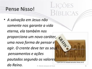 Pense Nisso!
• A salvação em Jesus não
somente nos garante a vida
eterna, ela também nos
proporciona um novo caráter,
uma nova forma de pensar e
agir. O crente deve ter os seus
pensamentos e ações
pautados segundo os valores
do Reino. Pr. Moisés Sampaio de Paula 36
 