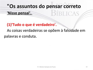 "Os assuntos do pensar correto
'Nisso pensai'.
(1)'Tudo o que é verdadeiro'.
As coisas verdadeiras se opõem à falsidade em
palavras e conduta.
Pr. Moisés Sampaio de Paula 37
 