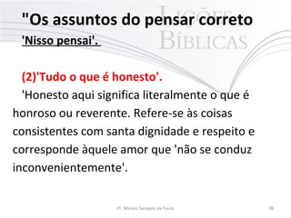 "Os assuntos do pensar correto
'Nisso pensai'.
(2)'Tudo o que é honesto'.
'Honesto aqui significa literalmente o que é
honroso ou reverente. Refere-se às coisas
consistentes com santa dignidade e respeito e
corresponde àquele amor que 'não se conduz
inconvenientemente'.
Pr. Moisés Sampaio de Paula 38
 