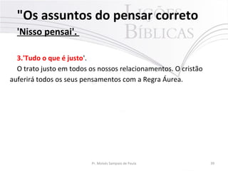 "Os assuntos do pensar correto
'Nisso pensai'.
3.'Tudo o que é justo'.
O trato justo em todos os nossos relacionamentos. O cristão
auferirá todos os seus pensamentos com a Regra Áurea.
Pr. Moisés Sampaio de Paula 39
 