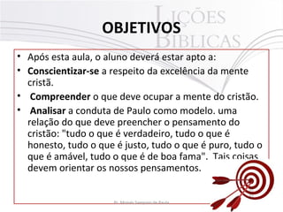 OBJETIVOS
• Após esta aula, o aluno deverá estar apto a:
• Conscientizar-se a respeito da excelência da mente
cristã.
• Compreender o que deve ocupar a mente do cristão.
• Analisar a conduta de Paulo como modelo. uma
relação do que deve preencher o pensamento do
cristão: "tudo o que é verdadeiro, tudo o que é
honesto, tudo o que é justo, tudo o que é puro, tudo o
que é amável, tudo o que é de boa fama". Tais coisas
devem orientar os nossos pensamentos.
4Pr. Moisés Sampaio de Paula
 