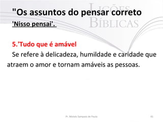 "Os assuntos do pensar correto
'Nisso pensai'.
5.'Tudo que é amável
Se refere à delicadeza, humildade e caridade que
atraem o amor e tornam amáveis as pessoas.
Pr. Moisés Sampaio de Paula 41
 