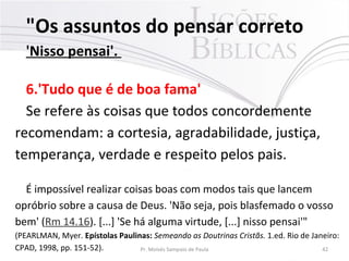 "Os assuntos do pensar correto
'Nisso pensai'.
6.'Tudo que é de boa fama'
Se refere às coisas que todos concordemente
recomendam: a cortesia, agradabilidade, justiça,
temperança, verdade e respeito pelos pais.
É impossível realizar coisas boas com modos tais que lancem
opróbrio sobre a causa de Deus. 'Não seja, pois blasfemado o vosso
bem' (Rm 14.16). [...] 'Se há alguma virtude, [...] nisso pensai'"
(PEARLMAN, Myer. Epístolas Paulinas: Semeando as Doutrinas Cristãs. 1.ed. Rio de Janeiro:
CPAD, 1998, pp. 151-52). Pr. Moisés Sampaio de Paula 42
 
