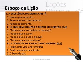 I. A EXCELÊNCIA DA MENTE CRISTÃ
1. Nossos pensamentos.
2. Pensando nas coisas eternas.
3. Agindo sabiamente.
II. O QUE DEVE OCUPAR A MENTE DO CRISTÃO (4.8)
1. "Tudo o que é verdadeiro e honesto".
2. "Tudo o que é justo".
3. "Tudo o que é puro e amável
4. "Tudo o que é de boa fama".
III. A CONDUTA DE PAULO COMO MODELO (4.9)
1. Paulo, uma vida a ser imitada.
2. Paulo, exemplo de ministro.
3. O Deus de paz.
I. A EXCELÊNCIA DA MENTE CRISTÃ
1. Nossos pensamentos.
2. Pensando nas coisas eternas.
3. Agindo sabiamente.
II. O QUE DEVE OCUPAR A MENTE DO CRISTÃO (4.8)
1. "Tudo o que é verdadeiro e honesto".
2. "Tudo o que é justo".
3. "Tudo o que é puro e amável
4. "Tudo o que é de boa fama".
III. A CONDUTA DE PAULO COMO MODELO (4.9)
1. Paulo, uma vida a ser imitada.
2. Paulo, exemplo de ministro.
3. O Deus de paz.
Esboço da Lição
8Pr. Moisés Sampaio de Paula
 