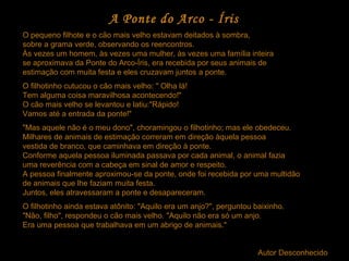 A Ponte do Arco - Íris
O pequeno filhote e o cão mais velho estavam deitados à sombra,
sobre a grama verde, observando os reencontros.
Às vezes um homem, às vezes uma mulher, às vezes uma família inteira
se aproximava da Ponte do Arco-Íris, era recebida por seus animais de
estimação com muita festa e eles cruzavam juntos a ponte.
O filhotinho cutucou o cão mais velho: " Olha lá!
Tem alguma coisa maravilhosa acontecendo!"
O cão mais velho se levantou e latiu:"Rápido!
Vamos até a entrada da ponte!"
"Mas aquele não é o meu dono", choramingou o filhotinho; mas ele obedeceu.
Milhares de animais de estimação correram em direção àquela pessoa
vestida de branco, que caminhava em direção à ponte.
Conforme aquela pessoa iluminada passava por cada animal, o animal fazia
uma reverência com a cabeça em sinal de amor e respeito.
A pessoa finalmente aproximou-se da ponte, onde foi recebida por uma multidão
de animais que lhe faziam muita festa.
Juntos, eles atravessaram a ponte e desapareceram.
O filhotinho ainda estava atônito: "Aquilo era um anjo?", perguntou baixinho.
"Não, filho", respondeu o cão mais velho. "Aquilo não era só um anjo.
Era uma pessoa que trabalhava em um abrigo de animais."
Autor Desconhecido
 