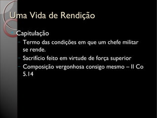 Uma Vida de RendiçãoUma Vida de Rendição

Capitulação
− Termo das condições em que um chefe militar
se rende.
− Sacrifício feito em virtude de força superior
− Composição vergonhosa consigo mesmo – II Co
5.14
 