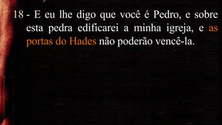 18 - E eu lhe digo que você é Pedro, e sobre
esta pedra edificarei a minha igreja, e as
portas do Hades não poderão vencê-la.
 