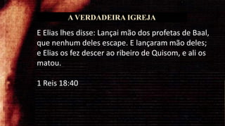 A VERDADEIRA IGREJA
E Elias lhes disse: Lançai mão dos profetas de Baal,
que nenhum deles escape. E lançaram mão deles;
e Elias os fez descer ao ribeiro de Quisom, e ali os
matou.
1 Reis 18:40
 