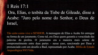 1 Reis 17:1
Ora, Elias, o tesbita da Tisbe de Gileade, disse a
Acabe: "Juro pelo nome do Senhor, o Deus de
Israel,
Tão certo como vive o SENHOR. A mensagem de Elias a Acabe foi entregue
na forma de um juramento. Como tal, era Deus quem garantia a veracidade das
palavras do profeta. O juramento era a maneira mais solene de
comprometimento entre duas partes – nesse caso, sancionado por Deus e
pronunciado com um desafio a Baal, representado por Acabe. Bíblia de Estudo
Arqueológica NVI Vida.
 