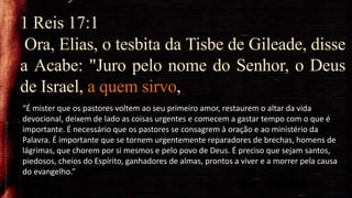 1 Reis 17:1
Ora, Elias, o tesbita da Tisbe de Gileade, disse
a Acabe: "Juro pelo nome do Senhor, o Deus
de Israel, a quem sirvo,
“É mister que os pastores voltem ao seu primeiro amor, restaurem o altar da vida
devocional, deixem de lado as coisas urgentes e comecem a gastar tempo com o que é
importante. É necessário que os pastores se consagrem à oração e ao ministério da
Palavra. É importante que se tornem urgentemente reparadores de brechas, homens de
lágrimas, que chorem por si mesmos e pelo povo de Deus. É preciso que sejam santos,
piedosos, cheios do Espírito, ganhadores de almas, prontos a viver e a morrer pela causa
do evangelho.”
 