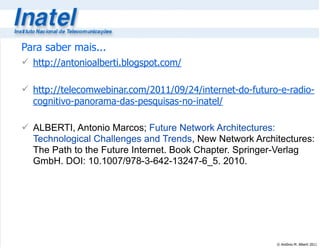 © Antônio M. Alberti 2011
Para saber mais...
 http://antonioalberti.blogspot.com/
 http://telecomwebinar.com/2011/09/24/internet-do-futuro-e-radio-
cognitivo-panorama-das-pesquisas-no-inatel/
 ALBERTI, Antonio Marcos; Future Network Architectures:
Technological Challenges and Trends, New Network Architectures:
The Path to the Future Internet. Book Chapter. Springer-Verlag
GmbH. DOI: 10.1007/978-3-642-13247-6_5. 2010.
 