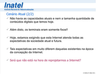 © Antônio M. Alberti 2011
Cenário Atual (2/2)
 Não havia as capacidades atuais e nem a tamanha quantidade de
conteúdos digitais que temos hoje.
 Além disto, os terminais eram somente fixos!!
 Hoje, estamos exigindo que esta Internet atenda todas as
expectativas da sociedade atual e futura.
 Tais expectativas em muito diferem daquelas existentes na época
da concepção da Internet.
 Será que não está na hora de reprojetarmos a Internet?
 