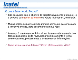 © Antônio M. Alberti 2011
O que é Internet do Futuro?
 São pesquisas com o objetivo de projetar novamente a Internet - é
o advento da Internet do Futuro ou Future Internet (FI), em inglês.
 Muitos países estão investindo grandes somas em parcerias com
a iniciativa privada, para desenhar esta nova rede.
 A crença é que uma nova Internet, apoiada no estado da arte das
tecnologias atuais, pode revolucionar completamente a forma
como trocamos, processamos e armazenamos informações.
 Como seria essa nova Internet? Como afetaria nossas vidas?
 