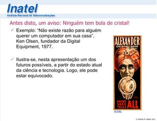 © Antônio M. Alberti 2011
Antes disto, um aviso: Ninguém tem bola de cristal!
 Exemplo: “Não existe razão para alguém
querer um computador em sua casa”,
Ken Olsen, fundador da Digital
Equipment, 1977.
 Ilustra-se, nesta apresentação um dos
futuros possíveis, a partir do estado atual
da ciência e tecnologia. Logo, ele pode
estar equivocado.
Achillu
 