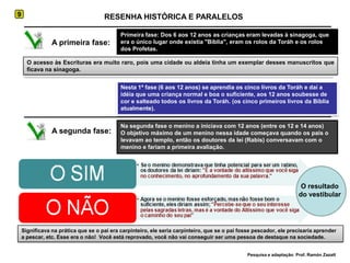 9RESENHA HISTÓRICA E PARALELOSPrimeira fase: Dos 6 aos 12 anos as crianças eram levadas à sinagoga, que era o único lugar onde existia "Bíblia", eram os rolos da Toráh e os rolos dos Profetas.A primeira fase:O acesso às Escrituras era muito raro, pois uma cidade ou aldeia tinha um exemplar desses manuscritos que ficava na sinagoga.Nesta 1ª fase (6 aos 12 anos) se aprendia os cinco livros da Toráh e daí a idéia que uma criança normal e boa o suficiente, aos 12 anos soubesse de cor e salteado todos os livros da Toráh. (os cinco primeiros livros da Bíblia atualmente).Na segunda fase o menino a iniciava com 12 anos (entre os 12 e 14 anos)O objetivo máximo de um menino nessa idade começava quando os pais o levavam ao templo, então os doutores da lei (Rabis) conversavam com o menino e fariam a primeira avaliação.A segunda fase:O resultado do vestibularSignificava na prática que se o pai era carpinteiro, ele seria carpinteiro, que se o pai fosse pescador, ele precisaria aprender a pescar, etc. Esse era o não!  Você está reprovado, você não vai conseguir ser uma pessoa de destaque na sociedade.Pesquisa e adaptação: Prof. Ramón Zazatt