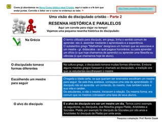 1Como já abordamos no Novo Curso bíblico ideal Cristão, aqui a razão e a fé tem que andar juntas. Convido o leitor ver o curso no endereço ao lado. >http://www.novocbic.blogspot.com/Uma visão do discipulado cristão -Parte 2RESENHA HISTÓRICA E PARALELOSAqui um convite para viajar no tempo! Vejamos uma pequena resenha histórica do discipulado:O termo utilizado para discípulo, em grego, tinha o sentido comum de aprender, isto é, assimilar mediante o aprendizado e a experiência.O substantivo grego "Mathethes” designava um homem que se associava a um mestre - gr. didáscalos- ao qual pagava honorários: ou para aprender um ofício (o que hoje chamamos de aprendiz) ou aprender uma filosofia ou ciências (o que chamamos hoje de aluno).Na GréciaO discipulado tomava formas diferentesNa cultura grega, o discipulado tomava muitas formas diferentes. Embora alguns mestres gregos fizessem o chamado ao discipulado, a tradição era que os estudantes escolhessem o mestre. Chegada a idade certa, os que queriam ser ensinados escolhiam um mestre para seguir. Se este lhes aceitava, começava uma vida de aprendizado. O discípulo não só aprendia  um conteúdo, do mestre, mas também sobre a sua vida e caráter. Os estudantes, e não o mestre, iniciavam a relação. Da mesma forma, era comum que os mestres cobrassem uma taxa de seus alunos.Escolhendo um mestre para seguirE o alvo do discípulo era ser um mestre um dia. Temoscomo exemplo os seguidores, ou discípulos, dos filósofos gregos Platão, Aristóteles e Sócrates. Platão por exemplo foi discípulo de Sócrates por oito anos e  Aristóteles foi discípulo de Platão por vinte anos.O alvo do discípuloPesquisa e adaptação: Prof. Ramón Zazatt