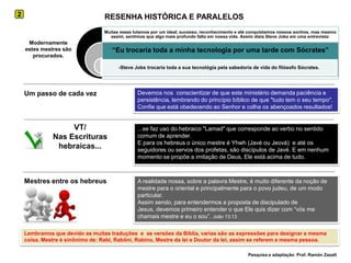 RESENHA HISTÓRICA E PARALELOS2Modernamente estes mestres são procurados.Um passo de cada vezDevemos nos  conscientizar de que este ministério demanda paciência e persistência, lembrando do princípio bíblico de que "tudo tem o seu tempo". Confie que está obedecendo ao Senhor e colha os abençoados resultados!VT/Nas Escrituras hebraicas......se faz uso do hebraico "Lamad" que corresponde ao verbo no sentido comum de aprender. E para os hebreus o único mestre é Yhwh (Javé ou Jeová)  e até os seguidores ou servos dos profetas, são discípulos de Javé. E em nenhum momento se propõe a imitação de Deus, Ele está acima de tudo.Mestres entre os hebreusA realidade nossa, sobre a palavra Mestre, é muito diferente da noção de mestre para o oriental e principalmente para o povo judeu, de um modo particular. Assim sendo, para entendermos a proposta de discipulado de Jesus, devemos primeiro entender o que Ele quis dizer com “vós me chamais mestre e eu o sou”. João 13:13Lembramos que devido as muitas traduções  e  as versões da Bíblia, varias são as expressões para designar a mesma coisa. Mestre é sinônimo de: Rabi, Rabôni, Rabino, Mestre da lei e Doutor da lei, assim se referem a mesma pessoa.Pesquisa e adaptação: Prof. Ramón Zazatt