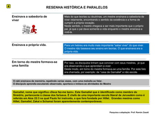 4RESENHA HISTÓRICA E PARALELOSEnsinava a sabedoria de viverMais do que teorias ou doutrinas, um mestre ensinava a sabedoria de viver retamente, encontrando o sentido da existência e a forma de cumprir a própria vocação.Neste sentido, o mestre chegava a ser mais importante que o próprio pai, já que o pai dava somente a vida enquanto o mestre ensinava a vivê-la.Ensinava a própria vida.Para um hebreu era muito mais importante “saber viver” do que viver.O mestre não baseava seu ensino em teorias. O que ensinava era a própria vida.Em torno do mestre formava-se uma famíliaPor isso, os discípulos tinham que conviver com seus mestres,  já que era observando-o que aprendiam a viver.Deste modo, em torno do mestre formava-se uma família. Por este fato era chamada, por exemplo: de “casa de Gamaliel” e não escola.O rabi ensinava de memória, repetindo varias vezes, com uma melodia ao falar.O discípulo aprendia escutando observado, aportava e imitava as atividades do MestreGamaliel, nome que significa «Deus fez-me bem». Este Gamaliel que é identificado como membro do Sinédrio, pertencente à classe dos fariseus. É chefe de uma importante escola liberal de Jerusalém como é referido em Atos 22:3 na qual Paulo foi instruído, e que fora fundada por Hillel.  Grandes mestres como Hillel, Gamaliel, Zakai e Schamai foram aparentemente contemporâneos.Pesquisa e adaptação: Prof. Ramón Zazatt