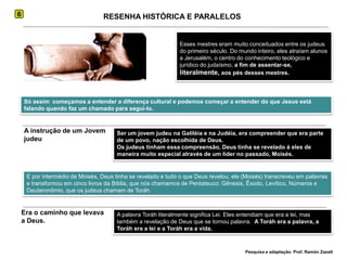 6RESENHA HISTÓRICA E PARALELOSEsses mestres eram muito conceituados entre os judeus do primeiro século. Do mundo inteiro, eles atraíam alunos a Jerusalém, o centro do conhecimento teológico e jurídico do judaísmo, a fim de assentar-se, literalmente, aos pés desses mestres.Só assim  começamos a entender a diferença cultural e podemos começar a entender do que Jesus está falando quando faz um chamado para segui-lo.A instrução de um Jovem judeuSer um jovem judeu na Galiléia e na Judéia, era compreender que era parte de um povo, nação escolhida de Deus. Os judeus tinham essa compreensão, Deus tinha se revelado à eles de maneira muito especial através de um líder no passado, Moisés.E por intermédio de Moisés, Deus tinha se revelado e tudo o que Deus revelou, ele (Moisés) transcreveu em palavras e transformou em cinco livros da Bíblia, que nós chamamos de Pentateuco: Gênesis, Êxodo, Levítico, Números e Deuteronômio, que os judeus chamam de Toráh.Era o caminho que levava a Deus. A palavra Toráh literalmente significa Lei. Eles entendiam que era a lei, mas também a revelação de Deus que se tornou palavra.  A Toráh era a palavra, a Toráh era a lei e a Toráh era a vida. Pesquisa e adaptação: Prof. Ramón Zazatt