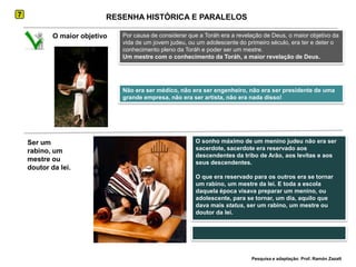 7RESENHA HISTÓRICA E PARALELOSPor causa de considerar que a Toráh era a revelação de Deus, o maior objetivo da vida de um jovem judeu, ou um adolescente do primeiro século, era ter e deter o conhecimento pleno da Toráh e poder ser um mestre.Um mestre com o conhecimento da Toráh, a maior revelação de Deus.O maior objetivo Não era ser médico, não era ser engenheiro, não era ser presidente de uma grande empresa, não era ser artista, não era nada disso!O sonho máximo de um menino judeu não era ser sacerdote, sacerdote era reservado aos descendentes da tribo de Arão, aos levitas e aos seus descendentes. O que era reservado para os outros era se tornar um rabino, um mestre da lei. E toda a escola daquela época visava preparar um menino, ou adolescente, para se tornar, um dia, aquilo que dava mais status, ser um rabino, um mestre ou doutor da lei.Ser um rabino, um mestre ou doutor da lei.Pesquisa e adaptação: Prof. Ramón Zazatt