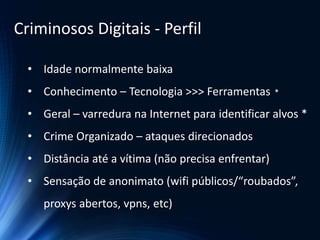 • Idade normalmente baixa
• Conhecimento – Tecnologia >>> Ferramentas *
• Geral – varredura na Internet para identificar alvos *
• Crime Organizado – ataques direcionados
• Distância até a vítima (não precisa enfrentar)
• Sensação de anonimato (wifi públicos/“roubados”,
proxys abertos, vpns, etc)
Criminosos Digitais - Perfil
 
