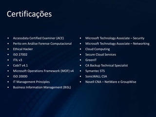 Certificações
• Accessdata Certified Examiner (ACE)
• Perito em Análise Forense Computacional
• Ethical Hacker
• ISO 27002
• ITIL v3
• CobiT v4.1
• Microsoft Operations Framework (MOF) v4
• ISO 20000
• IT Management Principles
• Business Information Management (BiSL)
• Microsoft Technology Associate – Security
• Microsoft Technology Associate – Networking
• Cloud Computing
• Secure Cloud Services
• GreenIT
• CA Backup Technical Specialist
• Symantec STS
• SonicWALL CSA
• Novell CNA – NetWare e GroupWise
 