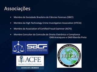 Associações
• Membro da Sociedade Brasileira de Ciências Forenses (SBCF)
• Membro da High Technology Crime Investigation Association (HTCIA)
• Membro da Association of Certified Fraud Examiner (ACFE)
• Membro Consultor da Comissão de Direito Eletrônico e Compliance
OAB Araraquara e OAB Ribeirão Preto
 