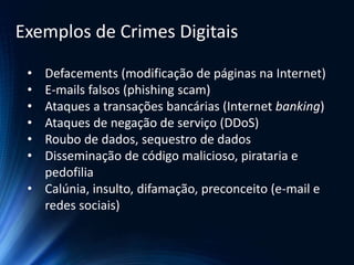 • Defacements (modificação de páginas na Internet)
• E-mails falsos (phishing scam)
• Ataques a transações bancárias (Internet banking)
• Ataques de negação de serviço (DDoS)
• Roubo de dados, sequestro de dados
• Disseminação de código malicioso, pirataria e
pedofilia
• Calúnia, insulto, difamação, preconceito (e-mail e
redes sociais)
Exemplos de Crimes Digitais
 