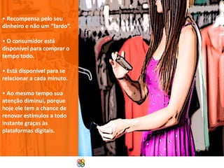 • Recompensa pelo seu
dinheiro e não um “fardo”.
• O consumidor está
disponível para comprar o
tempo todo.
• Está disponível para se
relacionar a cada minuto.
• Ao mesmo tempo sua
atenção diminui, porque
hoje ele tem a chance de
renovar estímulos a todo
instante graças às
plataformas digitais.

Copyright Grupo Padrão 2014

 