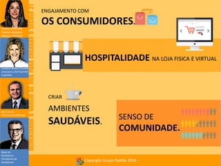 REIVENTANDO O VAREJO DE RUA PARA ENCARAR O SÉCULO 21

Rebecca Minkoff
Fashion designer
Rebecca Minkoff

ENGAJAMENTO COM

OS CONSUMIDORES.
HOSPITALIDADE NA LOJA FISICA E VIRTUAL

Candace Nelson Founder
and pastry chef Sprinkles
Cupcakes

Rick Caruso
CEO Caruso Affiliated

Blake W.
Nordstrom
Presidente da
Nordstrom

CRIAR

AMBIENTES

SAUDÁVEIS.

SENSO DE

COMUNIDADE.

Copyright Grupo Padrão 2014

 