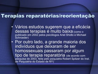 Terapias reparatórias/reorientação Vários estudos sugerem que a eficácia dessas terapias é muito baixa   (como o publicado em 2002 pelos psicólogos Ariel Shidlo e Michael Schroeder) Por outro lado, a grande maioria dos indivíduos que deixaram de ser homossexuais passaram por algum tipo de terapia reparatória  (de acordo com pesquisa de 2003, feita pelo psiquiatra Robert Spitzer do Inst. de Psiquiatria do Estado de NY) 