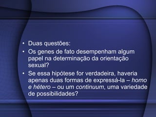 Influência da Genética  Duas questões: Os genes de fato desempenham algum papel na determinação da orientação sexual? Se essa hipótese for verdadeira, haveria apenas duas formas de expressá-la –  homo e hétero  – ou um  continuum , uma variedade de possibilidades? 