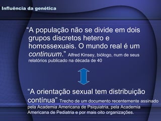 “ A população não se divide em dois grupos discretos hetero e homossexuais. O mundo real é um  continuum .”  Alfred Kinsey, biólogo, num de seus relatórios publicado na década de 40 Influência da genética “ A orientação sexual tem distribuição contínua”  Trecho de um documento recentemente assinado pela Academia Americana de Psiquiatria, pela Academia Americana de Pediatria e por mais oito organizações. 