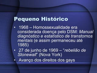 Pequeno Histórico 1968 – Homossexualidade era considerada doença pelo DSM:  Manual diagnóstico e estatístico de transtornos mentais  (e assim permaneceu até 1985) 27 de junho de 1969 – “ rebelião de Stonewall ” (Nova York) Avanço dos direitos dos gays 