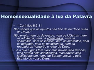 Homossexualidade à luz da Palavra 1 Coríntios 6:9-11 Não sabeis que os injustos não hão de herdar o reino de Deus?  Não erreis: nem os devassos, nem os idólatras, nem os adúlteros, nem os  efeminados , nem os sodomitas, nem os ladrões, nem os avarentos, nem os bêbados, nem os maldizentes, nem os roubadores herdarão o reino de Deus.  E é o que alguns têm sido; mas haveis sido lavados, mas haveis sido santificados, mas haveis sido justificados em nome do Senhor Jesus, e pelo Espírito do nosso Deus. 