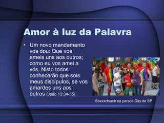 Amor à luz da Palavra Um novo mandamento vos dou: Que vos ameis uns aos outros; como eu vos amei a vós. Nisto todos conhecerão que sois meus discípulos, se vos amardes uns aos outros  (João 13:34-35) Sexxxchurch na parada Gay de SP 