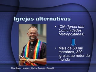 Igrejas alternativas ICM ( Igreja das Comunidades Metropolitanas ) Mais de 60 mil membros, 329 igrejas ao redor do mundo Rev. Brent Hawkes, ICM de Toronto, Canadá 