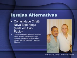 Igrejas Alternativas Comunidade Cristã Nova Esperança (sede em São Paulo) “ Achar uma igreja inclusiva é muito difícil. A Nova Esperança é algo que veio despertar uma verdade que eu sempre busquei.”  Marcelo, 29 anos. Pastores Luis Justino e Pastor Kim Ferreira 