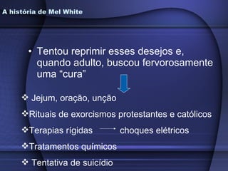 A história de Mel White Tentou reprimir esses desejos e, quando adulto, buscou fervorosamente uma “cura” Jejum, oração, unção Rituais de exorcismos protestantes e católicos Terapias rígidas  choques elétricos Tratamentos químicos Tentativa de suicídio 