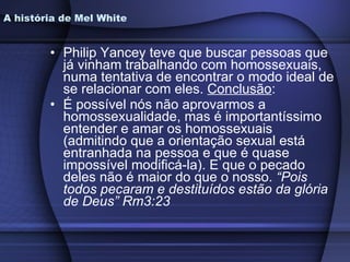 Philip Yancey teve que buscar pessoas que já vinham trabalhando com homossexuais, numa tentativa de encontrar o modo ideal de se relacionar com eles.  Conclusão : É possível nós não aprovarmos a homossexualidade, mas é importantíssimo entender e amar os homossexuais (admitindo que a orientação sexual está entranhada na pessoa e que é quase impossível modificá-la). E que o pecado deles não é maior do que o nosso.  “Pois todos pecaram e destituídos estão da glória de Deus” Rm3:23 A história de Mel White 