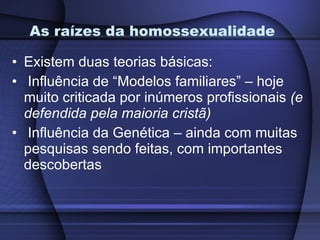 As raízes da homossexualidade Existem duas teorias básicas: Influência de “Modelos familiares” – hoje muito criticada por inúmeros profissionais  (e defendida pela maioria cristã) Influência da Genética – ainda com muitas pesquisas sendo feitas, com importantes descobertas 