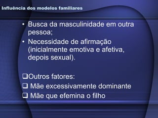Busca da masculinidade em outra pessoa; Necessidade de afirmação (inicialmente emotiva e afetiva, depois sexual). Outros fatores: Mãe excessivamente dominante Mãe que efemina o filho Influência dos modelos familiares 