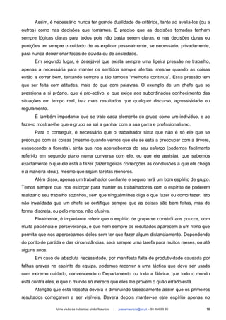Assim, é necessário nunca ter grande dualidade de critérios, tanto ao avalia-los (ou a
outros) como nas decisões que tomamos. É preciso que as decisões tomadas tenham
sempre lógicas claras para todos pois não basta serem claras, e nas decisões duras ou
punições ter sempre o cuidado de as explicar pessoalmente, se necessário, privadamente,
para nunca deixar criar focos de dúvida ou de ansiedade.
      Em segundo lugar, é desejável que exista sempre uma ligeira pressão no trabalho,
apenas a necessária para manter os sentidos sempre alertas, mesmo quando as coisas
estão a correr bem, tentando sempre a tão famosa “melhoria contínua”. Essa pressão tem
que ser feita com atitudes, mais do que com palavras. O exemplo de um chefe que se
pressiona a si próprio, que é pro-activo, e que exige aos subordinados conhecimento das
situações em tempo real, traz mais resultados que qualquer discurso, agressividade ou
regulamento.
      É também importante que se trate cada elemento do grupo como um individuo, e ao
faze-lo mostrar-lhe que o grupo só sai a ganhar com a sua garra e profissionalismo.
      Para o conseguir, é necessário que o trabalhador sinta que não é só ele que se
preocupa com as coisas (mesmo quando vemos que ele se está a preocupar com a árvore,
esquecendo a floresta), sinta que nos apercebemos do seu esforço (podemos facilmente
referi-lo em segundo plano numa conversa com ele, ou que ele assista), que sabemos
exactamente o que ele está a fazer (fazer ligeiras correcções às conclusões a que ele chega
é a maneira ideal), mesmo que sejam tarefas menores.
      Além disso, apenas um trabalhador confiante e seguro terá um bom espírito de grupo.
Temos sempre que nos esforçar para manter os trabalhadores com o espírito de poderem
realizar o seu trabalho sozinhos, sem que ninguém lhes diga o que fazer ou como fazer. Isto
não invalidada que um chefe se certifique sempre que as coisas são bem feitas, mas de
forma discreta, ou pelo menos, não efusiva.
      Finalmente, é importante referir que o espírito de grupo se constrói aos poucos, com
muita paciência e perseverança, e que nem sempre os resultados aparecem a um ritmo que
permita que nos apercebamos deles sem ter que fazer algum distanciamento. Dependendo
do ponto de partida e das circunstâncias, será sempre uma tarefa para muitos meses, ou até
alguns anos.
      Em caso de absoluta necessidade, por manifesta falta de produtividade causada por
falhas graves no espírito de equipa, podemos recorrer a uma táctica que deve ser usada
com extremo cuidado, convencendo o Departamento ou toda a fábrica, que todo o mundo
está contra eles, e que o mundo só merece que eles lhe provem o quão errado está.
      Atenção que esta filosofia deverá ir diminuindo faseadamente assim que os primeiros
resultados começarem a ser visíveis. Deverá depois manter-se este espírito apenas no

                 Uma visão da Indústria - João Maurício   |   joaoamauricio@iol.pt – 93 864 69 80   10
 