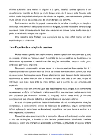 mínimo suficiente para manter o orgulho e a garra. Quando apenas aplicada a um
departamento, mantida ao longo de muito tempo (mais de 6 meses) esta filosofia pode
causar danos irreparáveis no espírito de missão da empresa, pelo que devemos ponderar
muito bem os prós e os contras antes de enveredar por este caminho.
      Basicamente o espírito de grupo é uma maneira de trabalhar com alegria, motivação e
confiança, indo além das obrigações das nossas funções, quando necessário para que algo
que não é nossa obrigação directa fique feito, ou ajudar um colega, nunca tendo medo de a
pedir, e trabalhando sempre com orgulho.
      Uma ressalva para finalizar: será porventura tão ou mais difícil manter um bom
espírito de grupo como criar.


1.4 – Experiência e rotação de quadros


      Muitas vezes a gestão tem a opinião que a empresa precisa de renovar o seu quadro
de pessoal, precisa de “sangue novo”. A entrada de novos quadros ou funcionários vai
obviamente rejuvenescer a mentalidade das secções envolvidas, trazendo mais garra,
ambição e por vezes, empenho.
      No entanto, é necessário sempre pesar os prós e os contras desta opção. Isto é o
mesmo que dizer que convém medir os prós e os contras de trabalhadores com muitos anos
de casa versus funcionários novos. E para elaborarmos essa listagem basta basicamente
recorrermos ao senso comum, com a ressalva de que cada caso é um caso, e que há
indivíduos que terão mais prós ou mais contras que o normal, ou até circunstâncias
especiais.
      Falemos então em primeiro lugar dos trabalhadores mais antigos. São normalmente
pessoas com um forte conhecimento prático ou empírico, que dominam muitos pormenores
dos processos (as chamadas manhas, ou truques), muitas vezes estão já bastante
acomodados à sua rotina de trabalho, e convencidos que o seu lugar é eterno.
      As suas principais qualidades destes trabalhadores são o à vontade perante situações
complicadas, o conhecimento prático de resolução de problemas, algum conhecimento
teórico aplicado (o saber fazer, ou know-how), capacidade real para formar e ensinar, e a
mais importante, experiência.
      Os contras são o acomodamento, a inércia (ou falta de pró-actividade), muitas vezes
a falta de habilitações, a insistência nos mesmos procedimentos dificultando possíveis
alterações, terem uma margem de progressão já limitada, a dificuldade em aceitar ordens




                 Uma visão da Indústria - João Maurício   |   joaoamauricio@iol.pt – 93 864 69 80   11
 